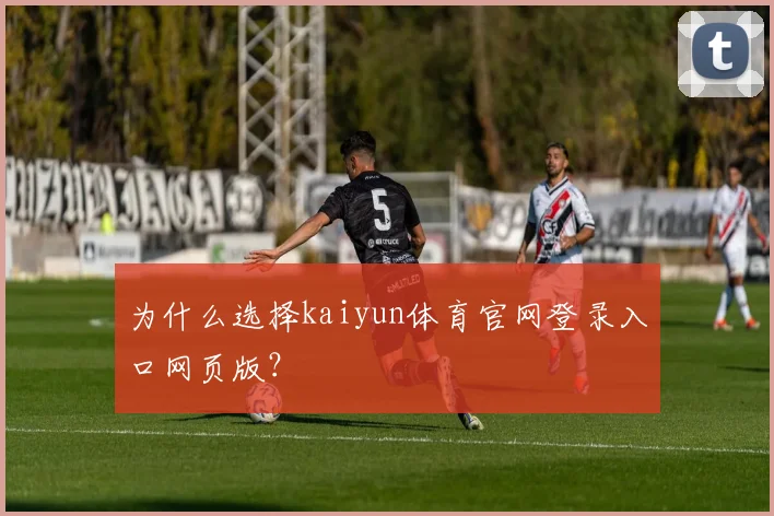 为什么选择kaiyun体育官网登录入口网页版？