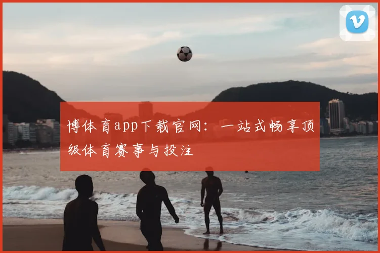 博体育app下载官网：一站式畅享顶级体育赛事与投注