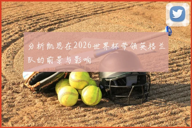 分析凯恩在2026世界杯带领英格兰队的前景与影响