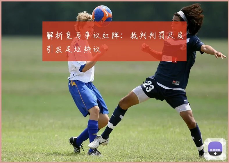 解析皇马争议红牌：裁判判罚尺度引发足坛热议