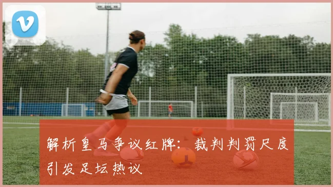 解析皇马争议红牌：裁判判罚尺度引发足坛热议